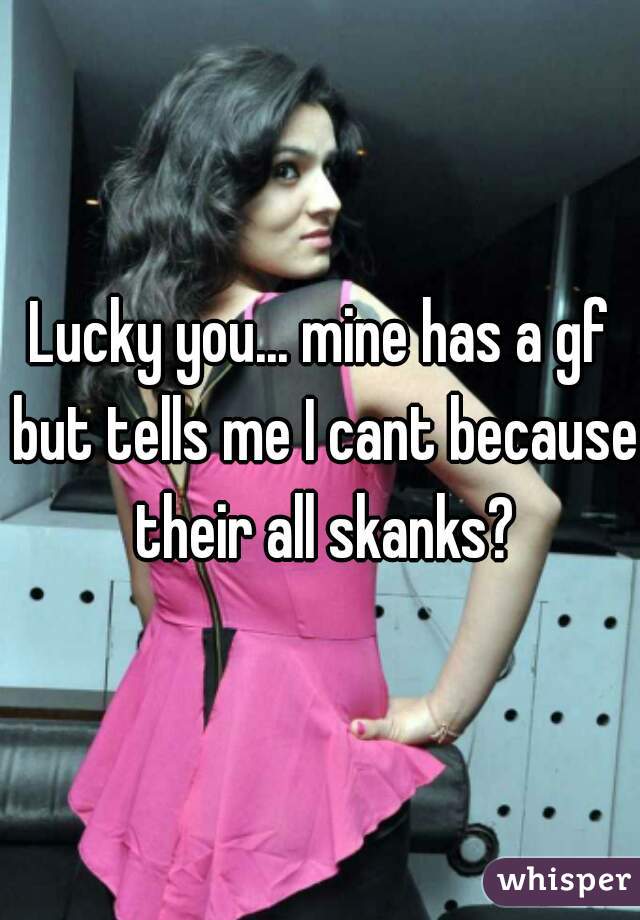 Lucky you... mine has a gf but tells me I cant because their all skanks?