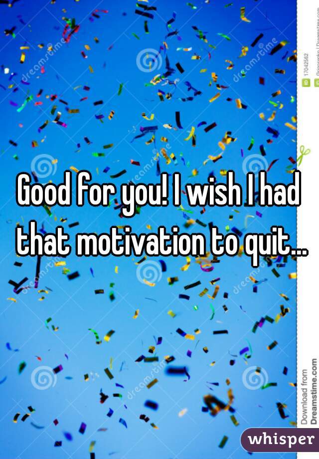 Good for you! I wish I had that motivation to quit...