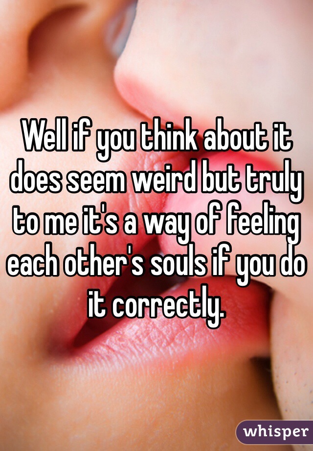 Well if you think about it does seem weird but truly to me it's a way of feeling each other's souls if you do it correctly.