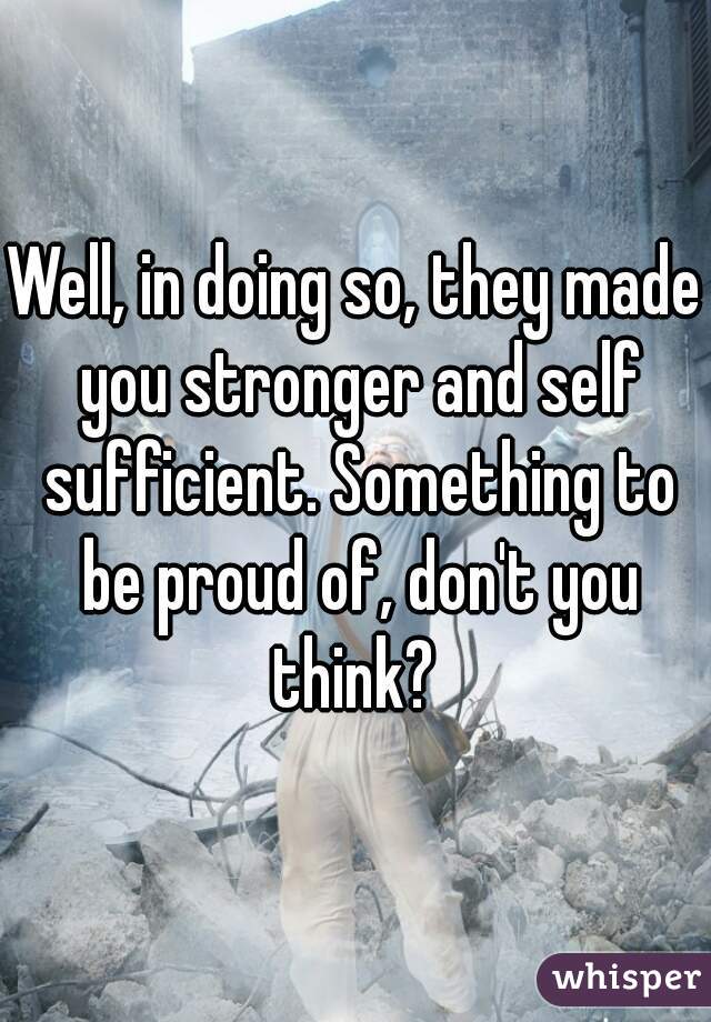 Well, in doing so, they made you stronger and self sufficient. Something to be proud of, don't you think? 