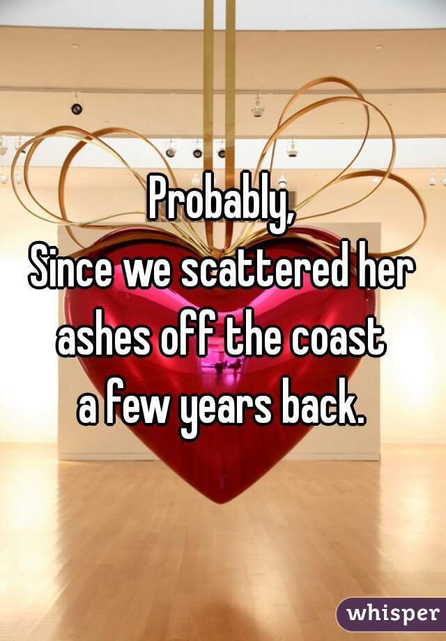 Probably,
Since we scattered her
ashes off the coast
a few years back.