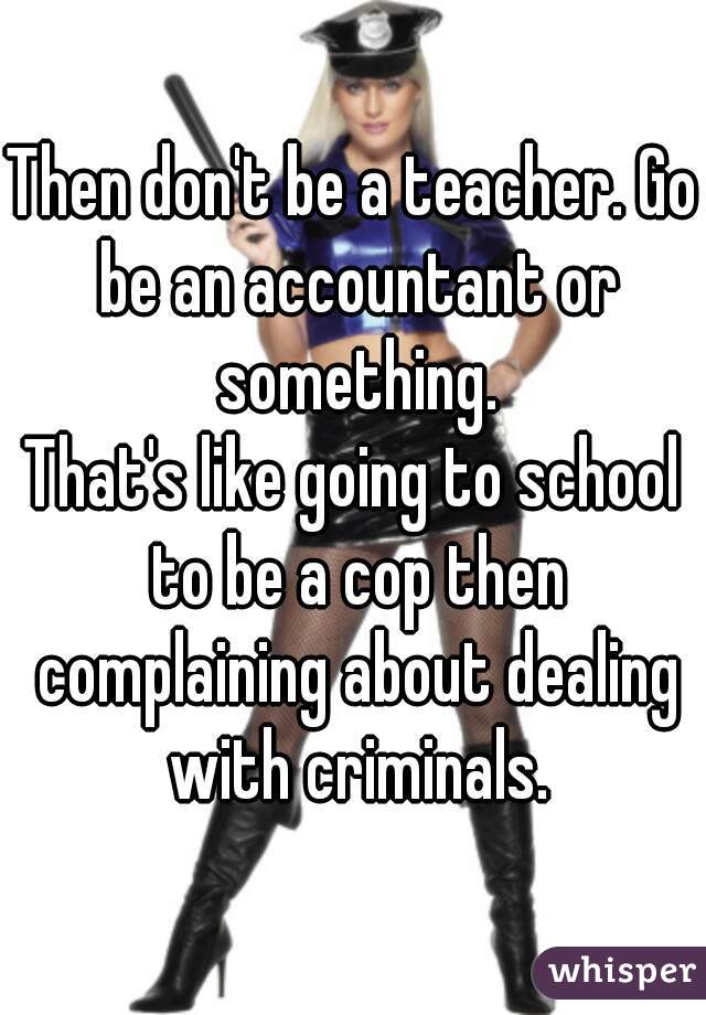 Then don't be a teacher. Go be an accountant or something.
That's like going to school to be a cop then complaining about dealing with criminals.
