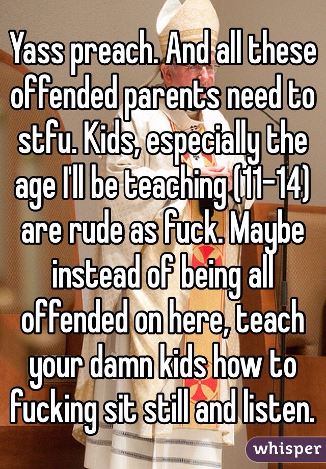 Yass preach. And all these offended parents need to stfu. Kids, especially the age I'll be teaching (11-14) are rude as fuck. Maybe instead of being all offended on here, teach your damn kids how to fucking sit still and listen. 