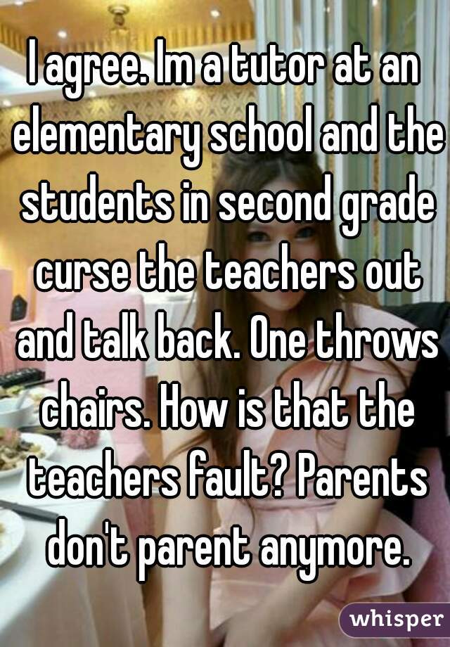 I agree. Im a tutor at an elementary school and the students in second grade curse the teachers out and talk back. One throws chairs. How is that the teachers fault? Parents don't parent anymore.