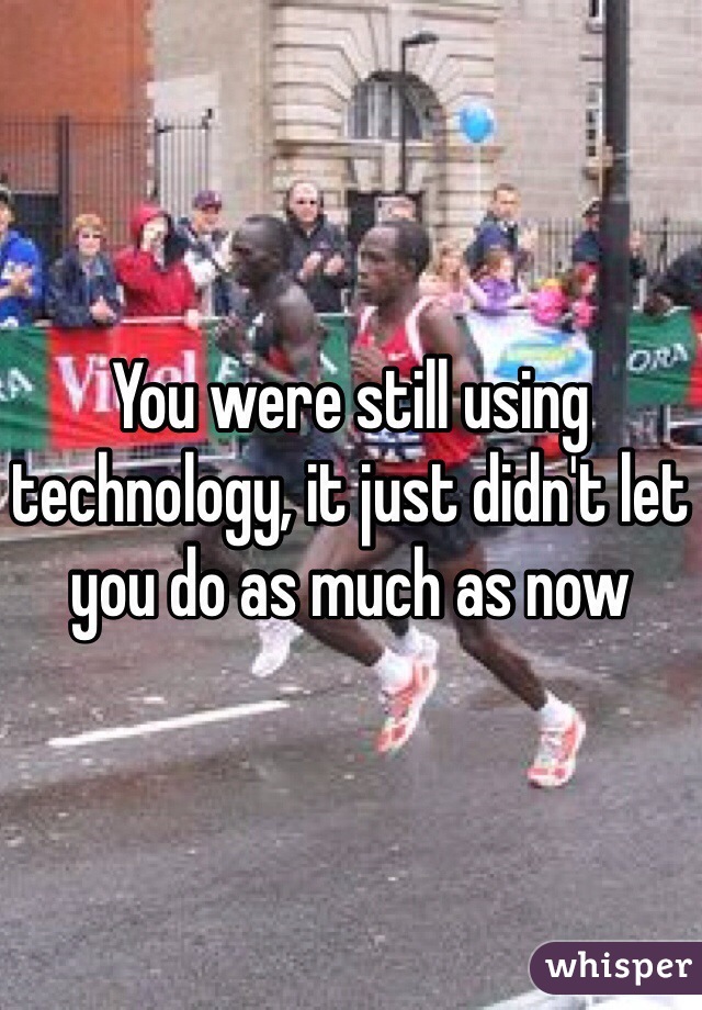 You were still using technology, it just didn't let you do as much as now