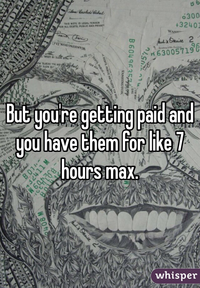 But you're getting paid and you have them for like 7 hours max.