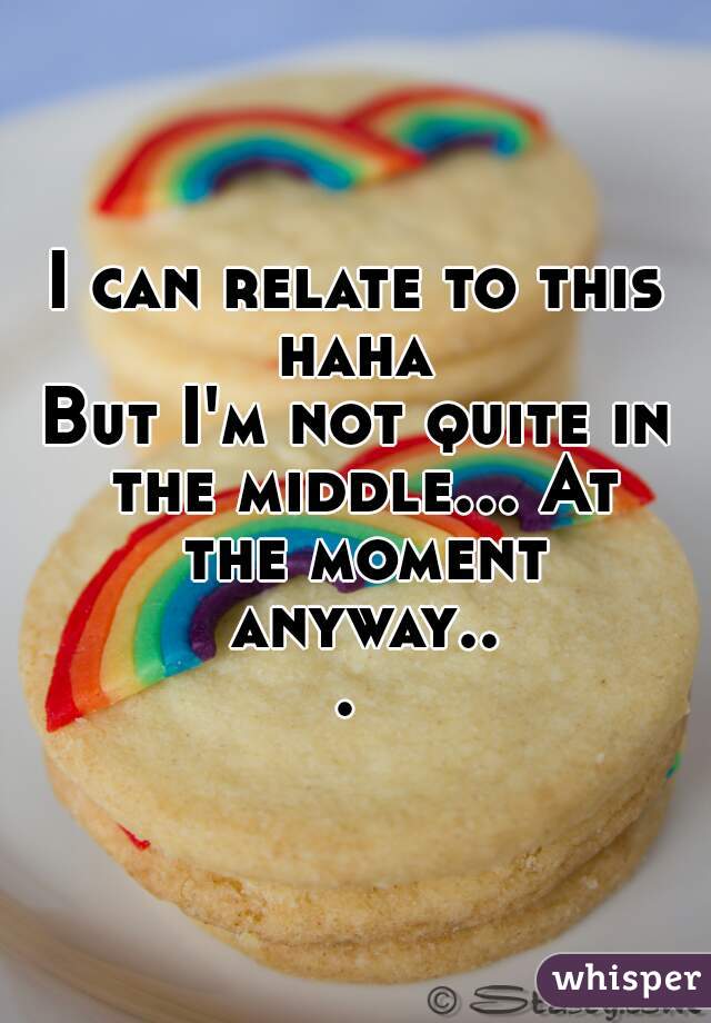 I can relate to this haha 
But I'm not quite in the middle... At the moment anyway... 
