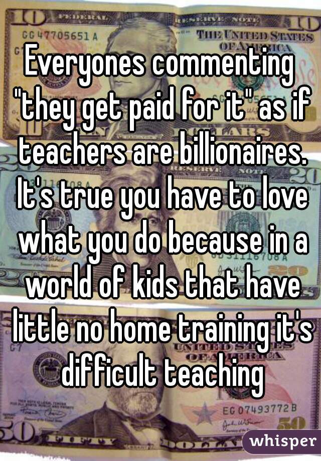 Everyones commenting "they get paid for it" as if teachers are billionaires. It's true you have to love what you do because in a world of kids that have little no home training it's difficult teaching