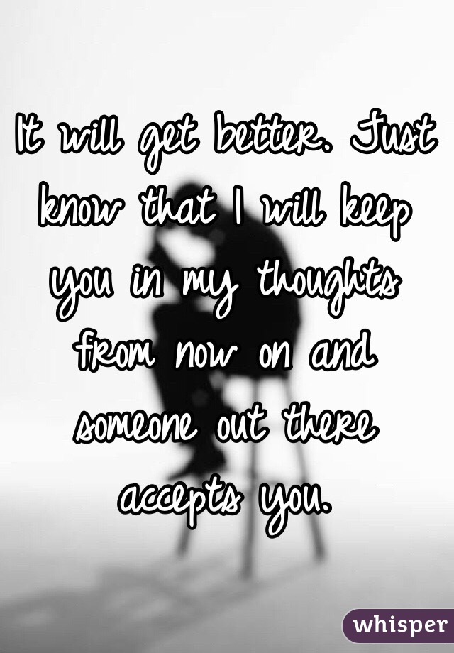 It will get better. Just know that I will keep you in my thoughts from now on and someone out there accepts you. 