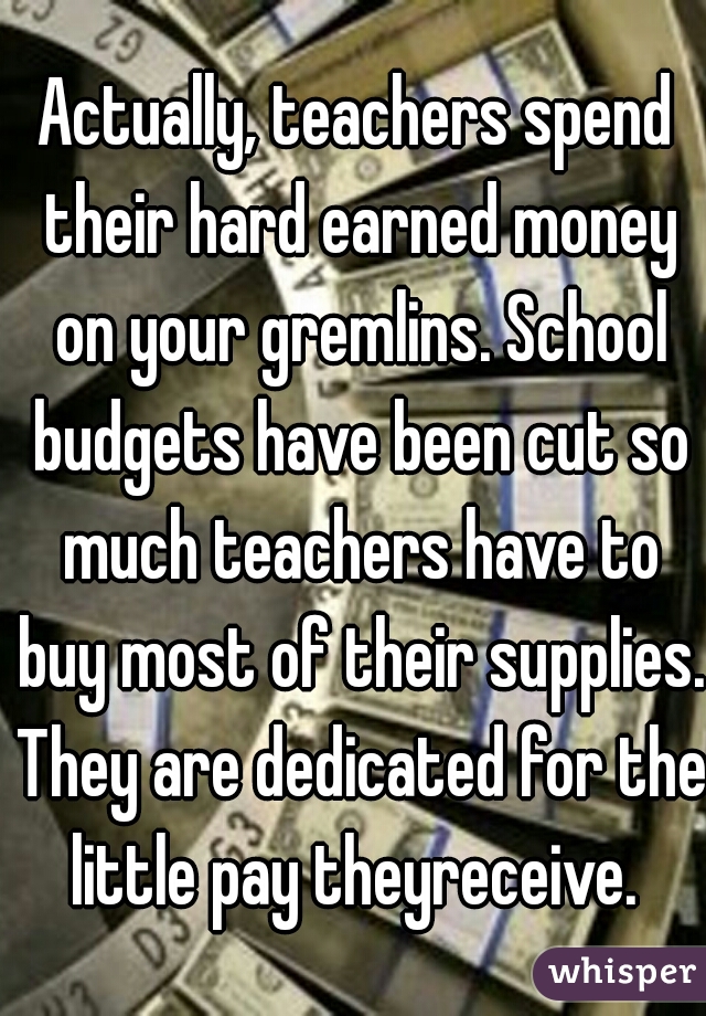 Actually, teachers spend their hard earned money on your gremlins. School budgets have been cut so much teachers have to buy most of their supplies. They are dedicated for the little pay theyreceive. 