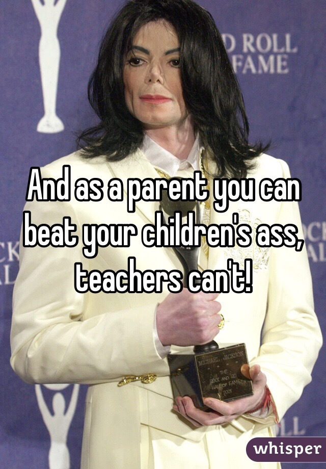 And as a parent you can beat your children's ass, teachers can't!
