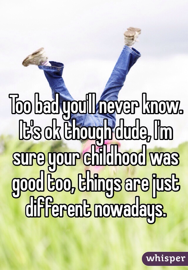 Too bad you'll never know. It's ok though dude, I'm sure your childhood was good too, things are just different nowadays.