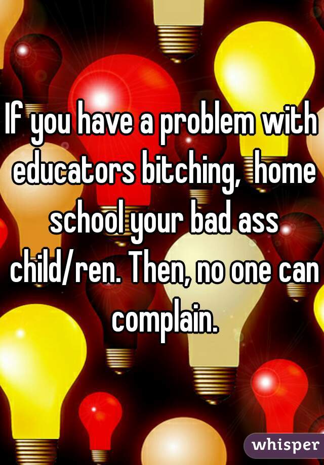 If you have a problem with educators bitching,  home school your bad ass child/ren. Then, no one can complain.