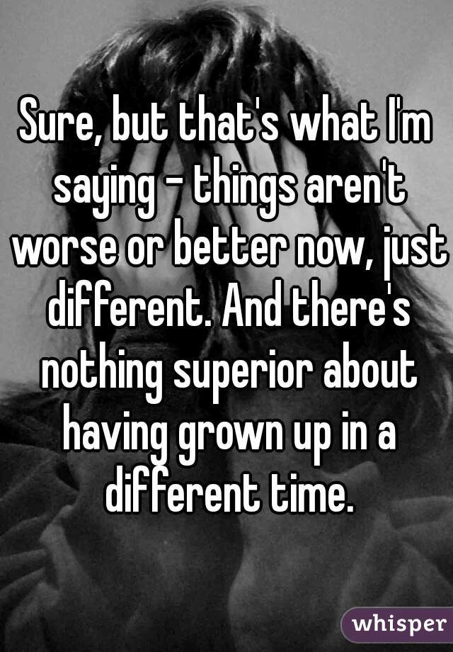 Sure, but that's what I'm saying - things aren't worse or better now, just different. And there's nothing superior about having grown up in a different time.