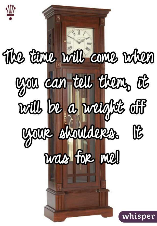 The time will come when you can tell them, it will be a weight off your shoulders.  It was for me!