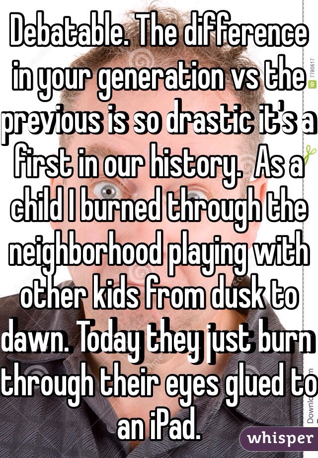 Debatable. The difference in your generation vs the previous is so drastic it's a first in our history.  As a child I burned through the neighborhood playing with other kids from dusk to dawn. Today they just burn through their eyes glued to an iPad. 