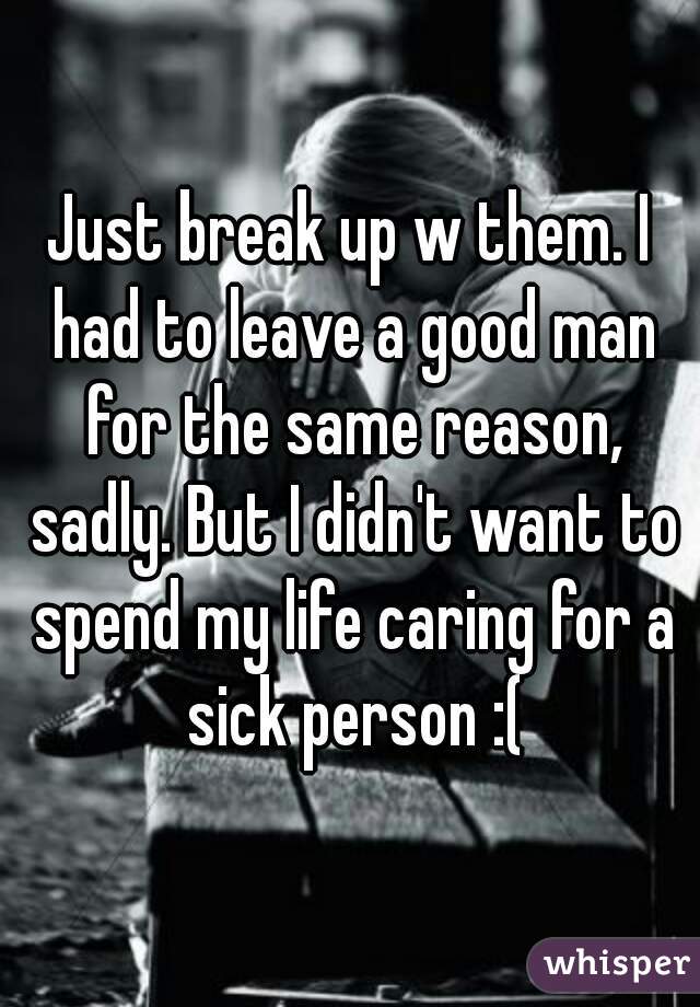 Just break up w them. I had to leave a good man for the same reason, sadly. But I didn't want to spend my life caring for a sick person :(