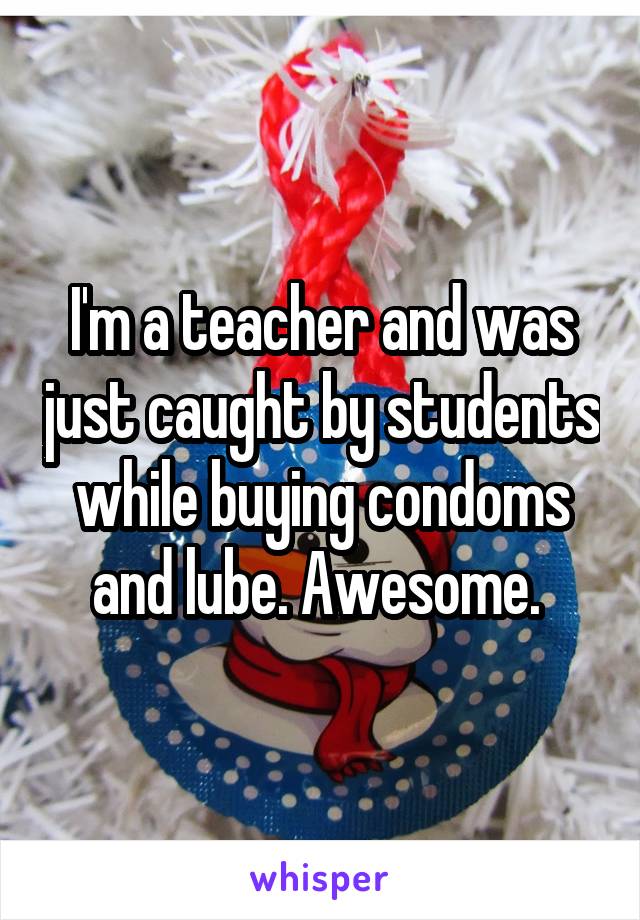 I'm a teacher and was just caught by students while buying condoms and lube. Awesome. 