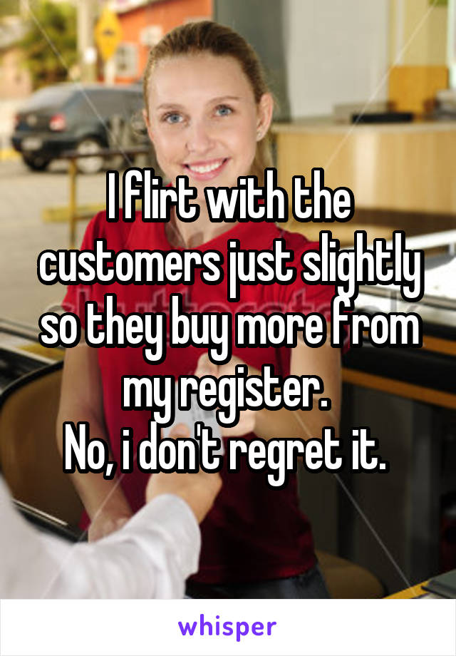 I flirt with the customers just slightly so they buy more from my register. 
No, i don't regret it. 