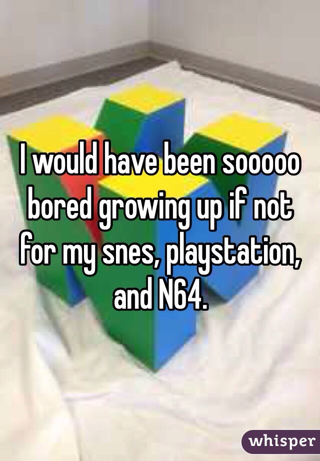 I would have been sooooo bored growing up if not for my snes, playstation, and N64.