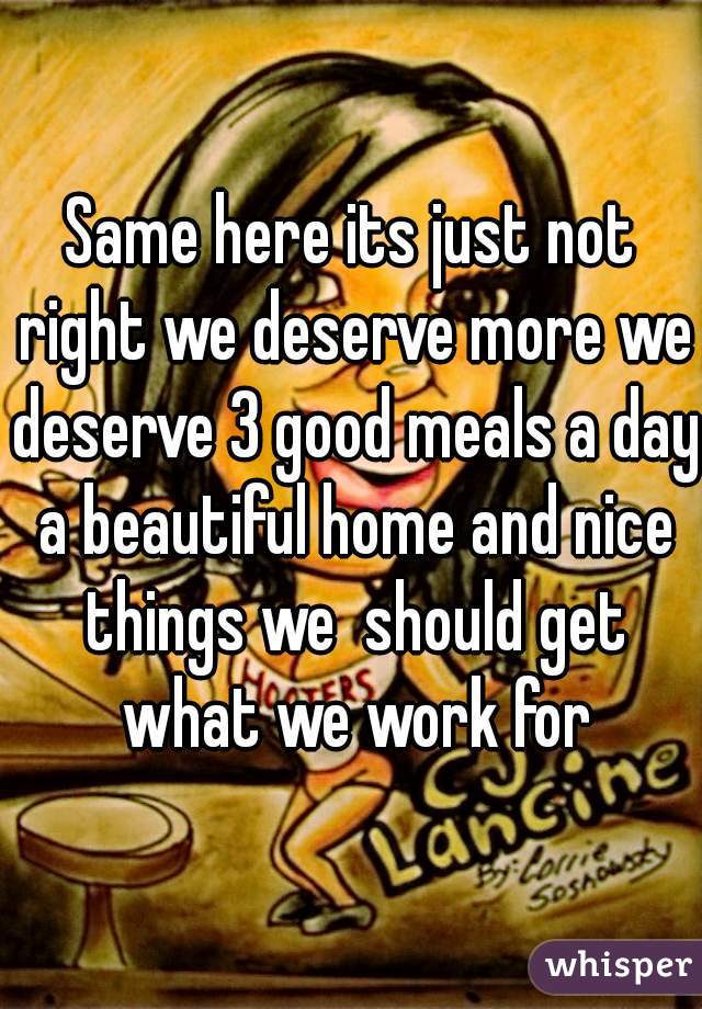 Same here its just not right we deserve more we deserve 3 good meals a day a beautiful home and nice things we  should get what we work for