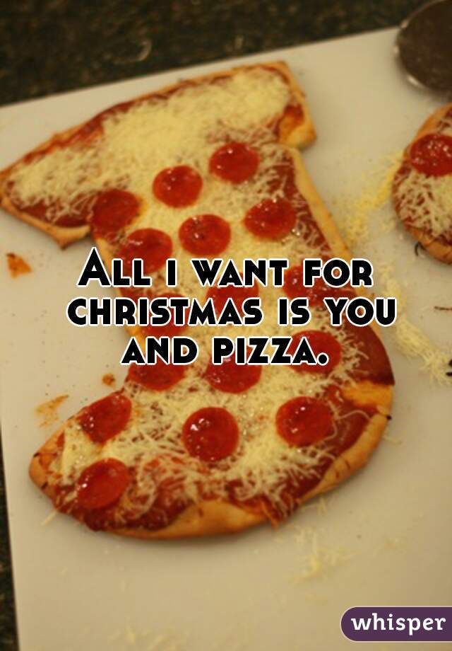 All i want for christmas is you
and pizza.
