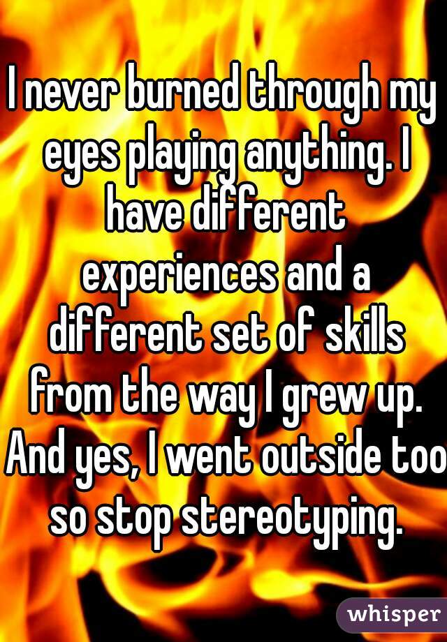 I never burned through my eyes playing anything. I have different experiences and a different set of skills from the way I grew up. And yes, I went outside too so stop stereotyping.