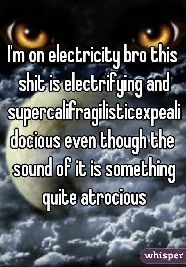 I'm on electricity bro this shit is electrifying and supercalifragilisticexpealidocious even though the sound of it is something quite atrocious