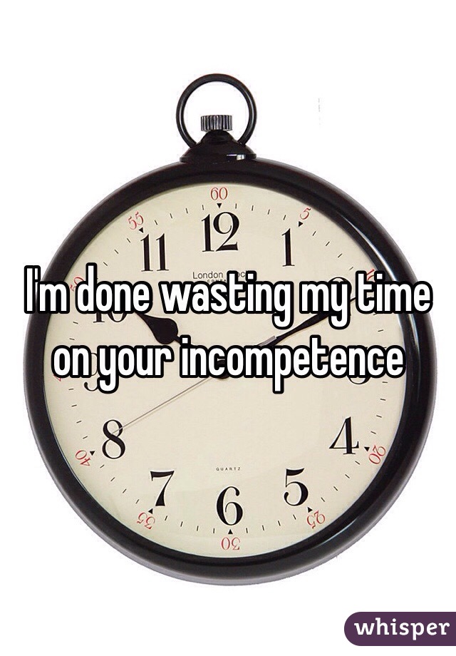 I'm done wasting my time on your incompetence