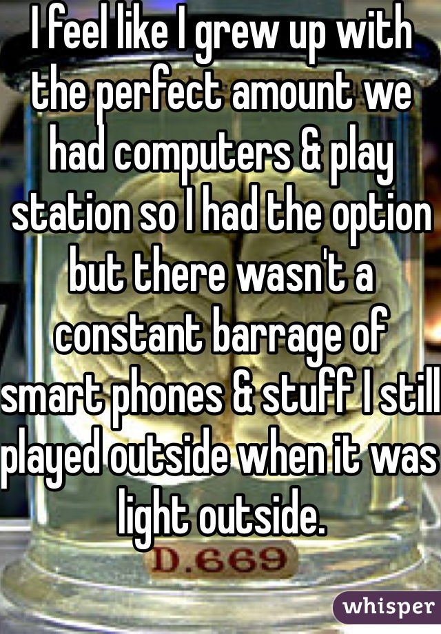 I feel like I grew up with the perfect amount we had computers & play station so I had the option but there wasn't a constant barrage of smart phones & stuff I still played outside when it was light outside. 