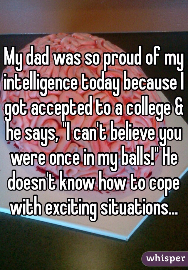 My dad was so proud of my intelligence today because I got accepted to a college & he says, "I can't believe you were once in my balls!" He doesn't know how to cope with exciting situations...