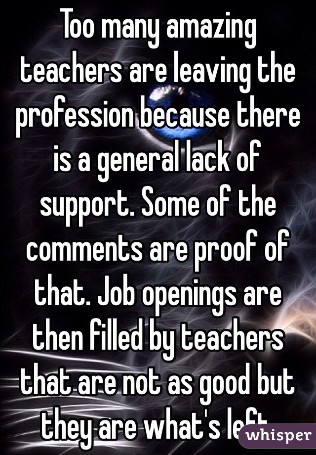 Too many amazing teachers are leaving the profession because there is a general lack of support. Some of the comments are proof of that. Job openings are then filled by teachers that are not as good but they are what's left. 