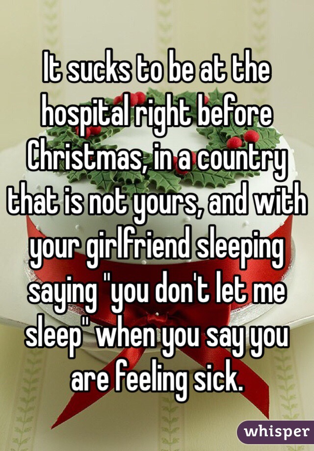 It sucks to be at the hospital right before 
Christmas, in a country that is not yours, and with your girlfriend sleeping saying "you don't let me sleep" when you say you are feeling sick. 