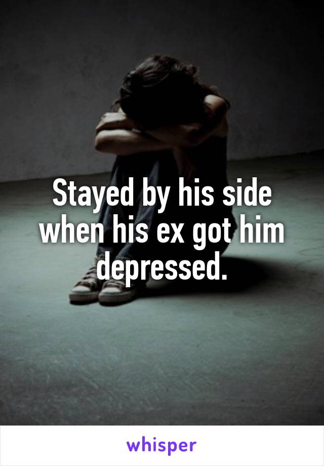 Stayed by his side when his ex got him depressed.