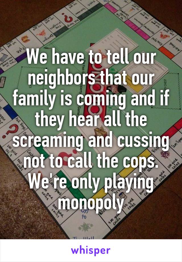 We have to tell our neighbors that our family is coming and if they hear all the screaming and cussing not to call the cops. We're only playing monopoly
