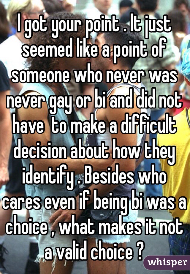 I got your point . It just seemed like a point of someone who never was never gay or bi and did not have  to make a difficult decision about how they identify . Besides who cares even if being bi was a choice , what makes it not a valid choice ?