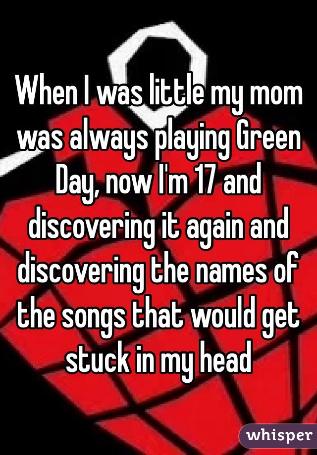 When I was little my mom was always playing Green Day, now I'm 17 and discovering it again and discovering the names of the songs that would get stuck in my head