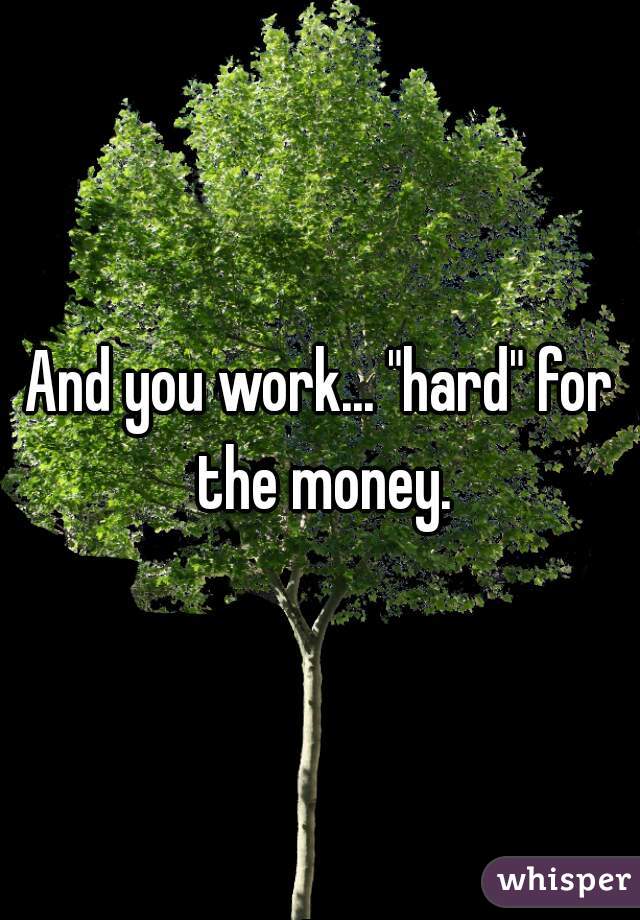 And you work... "hard" for the money.