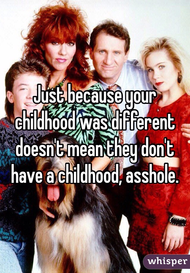 Just because your childhood was different doesn't mean they don't have a childhood, asshole.