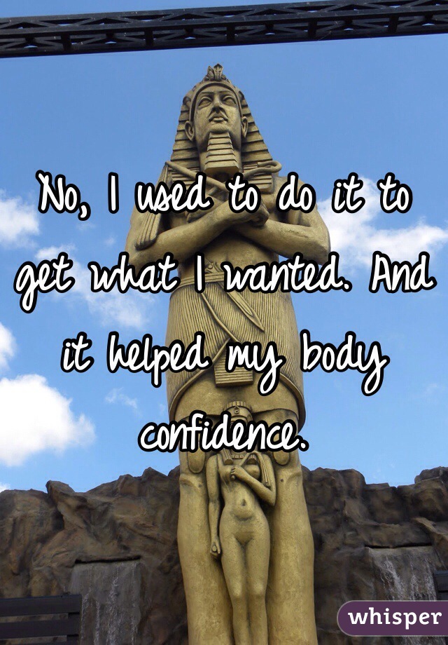 No, I used to do it to get what I wanted. And it helped my body confidence.