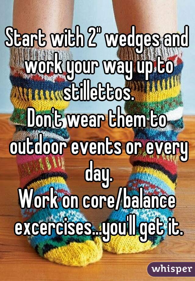 Start with 2" wedges and work your way up to stillettos.
Don't wear them to outdoor events or every day.
Work on core/balance excercises...you'll get it.