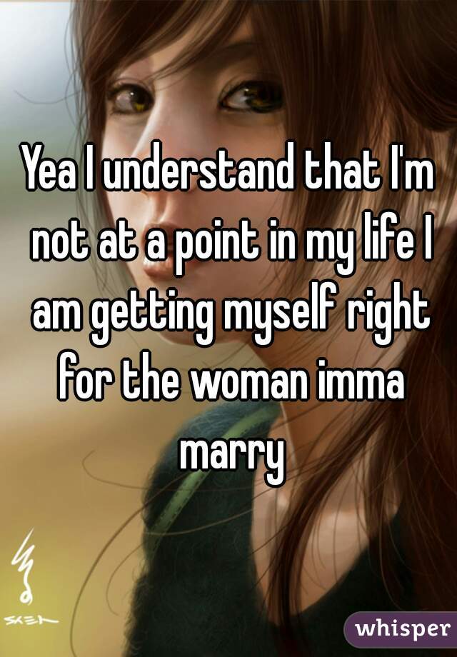 Yea I understand that I'm not at a point in my life I am getting myself right for the woman imma marry
