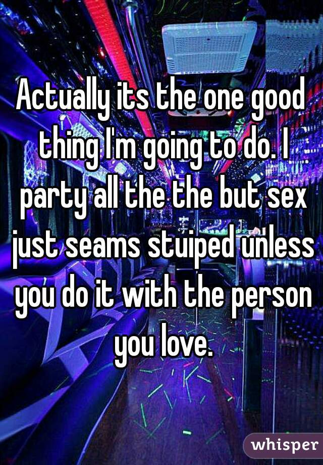 Actually its the one good thing I'm going to do. I party all the the but sex just seams stuiped unless you do it with the person you love.