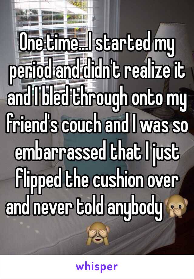 One time...I started my period and didn't realize it and I bled through onto my friend's couch and I was so embarrassed that I just flipped the cushion over and never told anybody