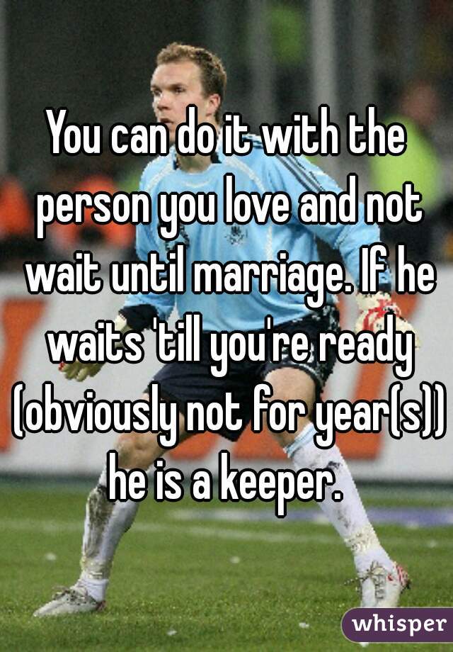 You can do it with the person you love and not wait until marriage. If he waits 'till you're ready (obviously not for year(s)) he is a keeper. 