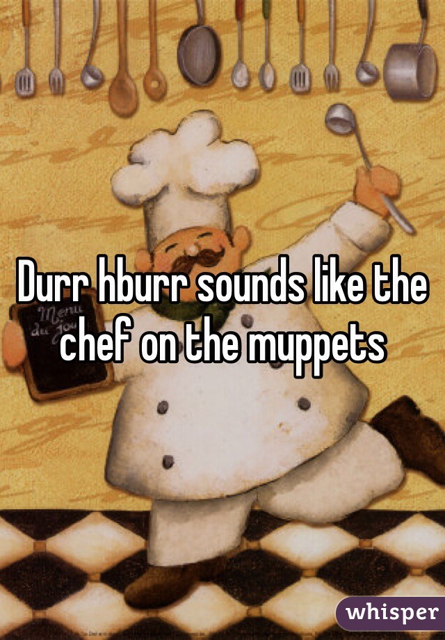 Durr hburr sounds like the chef on the muppets