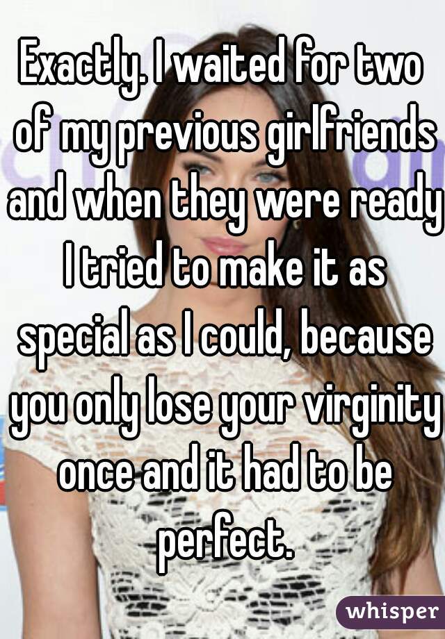 Exactly. I waited for two of my previous girlfriends and when they were ready I tried to make it as special as I could, because you only lose your virginity once and it had to be perfect.