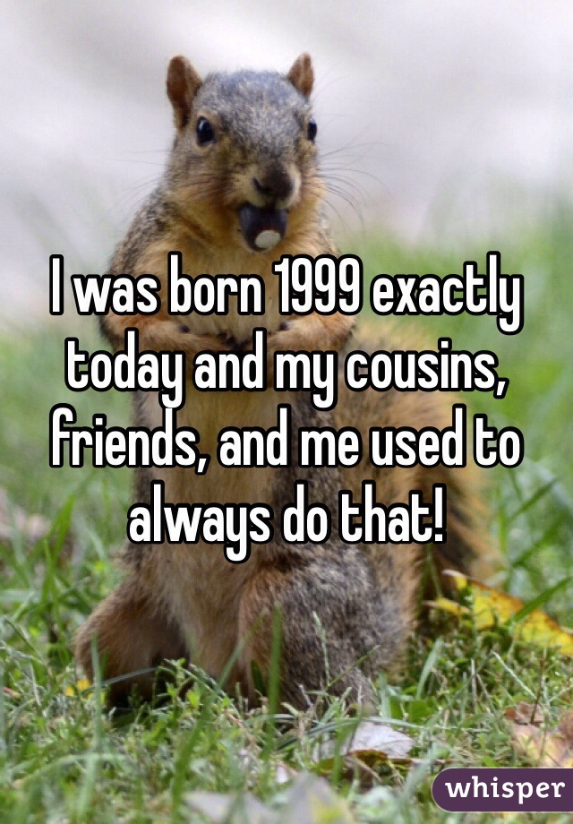 I was born 1999 exactly today and my cousins, friends, and me used to always do that! 