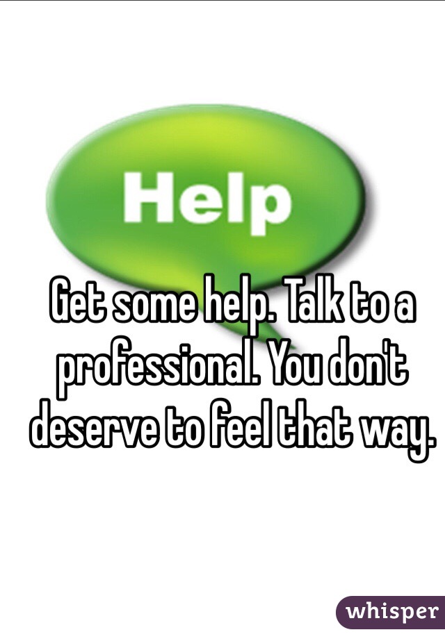 Get some help. Talk to a professional. You don't deserve to feel that way. 