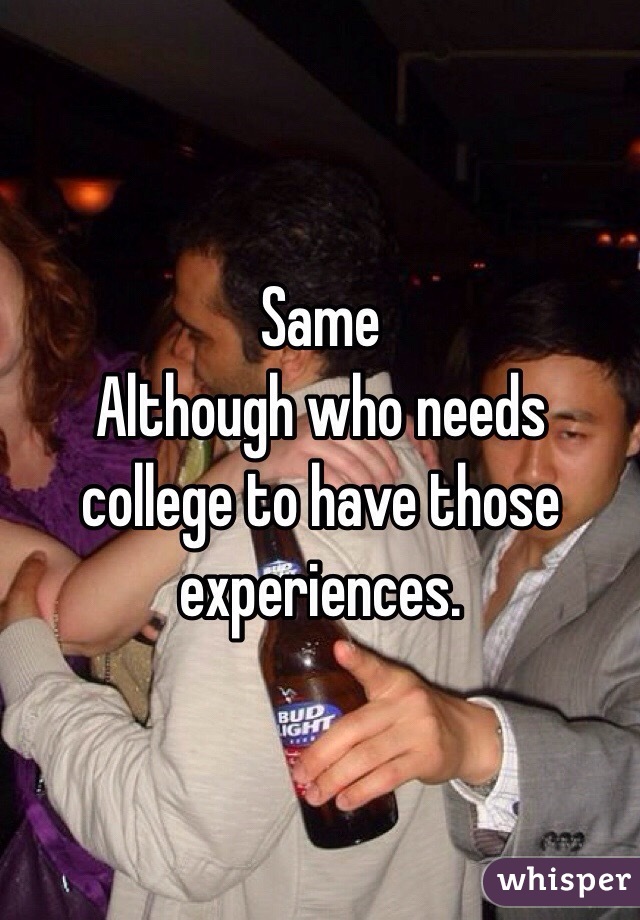 Same
Although who needs college to have those experiences. 